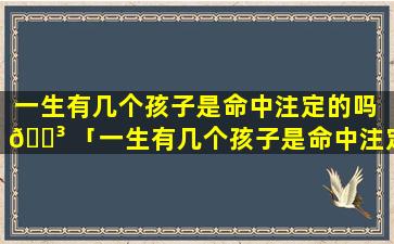 一生有几个孩子是命中注定的吗 🌳 「一生有几个孩子是命中注定的吗 🦟 图片」